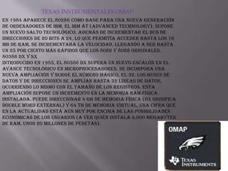 TEXAS INSTRUMENTALES OMAPEn 1984 aparece el 80286 como base para una nueva generación de ordenadores de IBM, el IBM AT (Advanced Technology). Supone un nuevo salto tecnológico. Además de incrementar el bus de direcciones de 20 bits a 24, lo que permitía acceder hasta los 16 Mb de RAM, se incrementaba la velocidad, llegando a ser hasta un 25 por ciento más rápidos que los 8086 y 8088 originales.80386 DX y SXIntroducido en 1985, el 80386 DX supera un nuevo escalón en el avance tecnológico en microprocesadores. Se incorpora una nueva ampliación y surge el número mágico, el 32. Los buses de datos y de direcciones se amplían hasta 32 líneas de datos, ocurriendo lo mismo con el tamaño de los registros. Esta ampliación supone un incremento en la memoria RAM física instalada. Puede direccionar 4 Gb de memoria física (DX significa Double word eXternal) y 64 Tb de memoria virtual, una cifra que en la actualidad está aún muy por encima de las posibilidades económicas de los usuarios (a ver quién instala 4.000 Megabytes de RAM, unos 20 millones de pesetas).