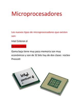 Microprocesadores<br />Los nuevos tipos de microprocesadores que existen son:<br />Intel Celeron d<br />Característica<br />Gama baja tiene muy poca memoria son muy económicos y son de 32 bits hay de dos clases  núcleo Prescott  <br />AMD<br />Los micros son exactamente iguales al Intel es el rival de Intel y su misma compatibilidad <br />¿Intel o AMD?<br />Estos dos tipos de microprocesadores son igualmente de buena calidad por su gran variabilidad de gama y sus micros son los mismos son económicos y buenos <br />Intel es el más grande fabricante de chips sede santa clara california EEUU<br />