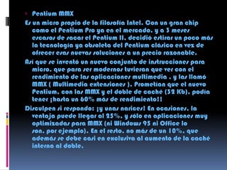 Pentium MMX Es un micro propio de la filosofía Intel. Con un gran chip como el Pentium Pro ya en el mercado, y a 3 meses escasos de sacar el Pentium II, decidió estirar un poco más la tecnología ya obsoleta del Pentium clásico en vez de ofrecer esas nuevas soluciones a un precio razonable. Así que se inventó un nuevo conjunto de instrucciones para micro, que para ser modernos tuvieran que ver con el rendimiento de las aplicaciones multimedia , y las llamó MMX ( Multimedia extensiones ). Prometían que el nuevo Pentium, con las MMX y el doble de caché (32 Kb), podía tener ¡hasta un 60% más de rendimiento!! Disculpen si respondo: ¡y unas narices! En ocasiones, la ventaja puede llegar al 25%, y sólo en aplicaciones muy optimizadas para MMX (ni Windows 95 ni Office lo son, por ejemplo). En el resto, no más de un 10%, que además se debe casi en exclusiva al aumento de la caché interna al doble. 
