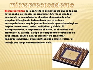 microprocesadores Microprocesador: es la parte de la computadora diseñada para llevar acabo  o ejecutar los programas. Este viene siendo el cerebro de la computadora, el motor, el corazón de esta maquina. Este ejecuta instrucciones que se le dan a la computadora a muy bajo nivel haciendo operaciones lógicas simples, como sumar, restar, multiplicar y dividir. El microprocesador, o simplemente el micro, es el cerebro del ordenador. Es un chip, un tipo de componente electrónico en cuyo interior existen miles (o millones) de elementos llamados transistores, cuya combinación permite realizar el trabajo que tenga encomendado el chip. 