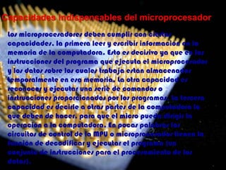 Capacidades indispensables del microprocesadorLos microprocesadores deben cumplir con ciertas capacidades, la primera leer y escribir información en la memoria de la computadora. Esto es decisivo ya que en las instrucciones del programa que ejecuta el microprocesador y los datos sobre los cuales trabaja están almacenados temporalmente en esa memoria. La otra capacidad es reconocer y ejecutar una serie de comandos o instrucciones proporcionados por los programas. La tercera capacidad es decirle a otras partes de la computadora lo que deben de hacer, para que el micro pueda dirigir la operación a la computadora. En pocas palabras los circuitos de control de la MPU o microprocesador tienen la función de decodificar y ejecutar el programa (un conjunto de instrucciones para el procesamiento de los datos).