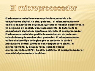 El microprocesadorEl microprocesador tiene una arquitectura parecida a la computadora digital. En otras palabras, el microprocesador es como la computadora digital porque ambos realizan cálculos bajo un programa de control. Consiguientemente, la historia de la computadora digital nos ayudará a entender el microprocesador.El microprocesador hizo posible la manufactura de poderosas calculadoras y de muchos otros productos. El microprocesador utiliza el mismo tipo de lógica que es usado en la unidad procesadora central (CPU) de una computadora digital. El microprocesador es algunas veces llamado unidad microprocesadora (MPU). En otras palabras, el microprocesador es una unidad procesadora de datos.