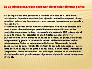 En un microprocesador podemos diferenciar diversas partes:1-El encapsulado: es lo que rodea a la oblea de silicio en si, para darle consistencia, impedir su deterioro (por ejemplo, por oxidación por el aire) y permitir el enlace con los conectores externos que lo acoplaran a su zócalo a su placa base.2-La memoria cache: es una memoria ultrarrápida que emplea el micro para tener a mano ciertos datos que prediciblemente serán utilizados en las siguientes operaciones sin tener que acudir a la memoria RAM reduciendo el tiempo de espera. Por ejemplo: en una biblioteca, en lugar de estar buscando cierto libro a través de un banco de ficheros de papel se utiliza las computadora, y gracias a la memoria cache, obtiene de manera rápida la información. Todos los micros compatibles con PC poseen la llamada cache interna de primer nivel o L1; es decir, la que está más cerca del micro, tanto que está encapsulada junto a él. Los micros más modernos (Pentium III Coppermine, Athlon Thunderbird, etc.) incluyen también en su interior otro nivel de caché, más grande aunque algo menos rápida, la caché de segundo nivel o L2.