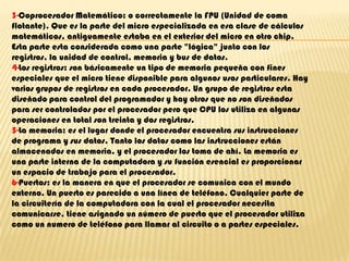 3-Coprocesador Matemático: o correctamente la FPU (Unidad de coma flotante). Que es la parte del micro especializada en esa clase de cálculos matemáticos, antiguamente estaba en el exterior del micro en otro chip. Esta parte esta considerada como una parte "lógica" junto con los registros, la unidad de control, memoria y bus de datos.4-Los registros: son básicamente un tipo de memoria pequeña con fines especiales que el micro tiene disponible para algunos usos particulares. Hay varios grupos de registros en cada procesador. Un grupo de registros esta diseñado para control del programador y hay otros que no son diseñados para ser controlados por el procesador pero que CPU los utiliza en algunas operaciones en total son treinta y dos registros.5-La memoria: es el lugar donde el procesador encuentra sus instrucciones de programa y sus datos. Tanto los datos como las instrucciones están almacenados en memoria, y el procesador los toma de ahí. La memoria es una parte interna de la computadora y su función esencial es proporcionar un espacio de trabajo para el procesador.6-Puertos: es la manera en que el procesador se comunica con el mundo externo. Un puerto es parecido a una línea de teléfono. Cualquier parte de la circuitería de la computadora con la cual el procesador necesita comunicarse, tiene asignado un número de puerto que el procesador utiliza como un numero de teléfono para llamar al circuito o a partes especiales.