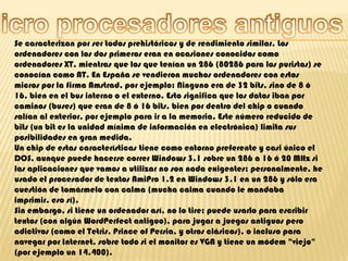 Micro procesadores antiguosSe caracterizan por ser todos prehistóricos y de rendimiento similar. Los ordenadores con los dos primeros eran en ocasiones conocidos como ordenadores XT, mientras que los que tenían un 286 (80286 para los puristas) se conocían como AT. En España se vendieron muchos ordenadores con estos micros por la firma Amstrad, por ejemplo: Ninguno era de 32 bits, sino de 8 ó 16, bien en el bus interno o el externo. Esto significa que los datos iban por caminos (buses) que eran de 8 ó 16 bits, bien por dentro del chip o cuando salían al exterior, por ejemplo para ir a la memoria. Este número reducido de bits (un bit es la unidad mínima de información en electrónica) limita sus posibilidades en gran medida.Un chip de estas características tiene como entorno preferente y casi único el DOS, aunque puede hacerse correr Windows 3.1 sobre un 286 a 16 ó 20 MHz si las aplicaciones que vamos a utilizar no son nada exigentes; personalmente, he usado el procesador de textos AmiPro 1.2 en Windows 3.1 en un 286 y sólo era cuestión de tomármelo con calma (mucha calma cuando le mandaba imprimir, eso sí).Sin embargo, si tiene un ordenador así, no lo tire; puede usarlo para escribir textos (con algún WordPerfect antiguo), para jugar a juegos antiguos pero adictivos (como el Tetris, Prince of Persia, y otros clásicos), o incluso para navegar por Internet, sobre todo si el monitor es VGA y tiene un módem "viejo" (por ejemplo un 14.400). 