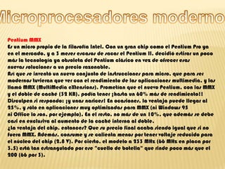 Microprocesadores modernosPentium MMXEs un micro propio de la filosofía Intel. Con un gran chip como el Pentium Pro ya en el mercado, y a 3 meses escasos de sacar el Pentium II, decidió estirar un poco más la tecnología ya obsoleta del Pentium clásico en vez de ofrecer esas nuevas soluciones a un precio razonable.Así que se inventó un nuevo conjunto de instrucciones para micro, que para ser modernos tuvieran que ver con el rendimiento de las aplicaciones multimedia, y las llamó MMX (MultiMedia eXtensions). Prometían que el nuevo Pentium, con las MMX y el doble de caché (32 KB), podía tener ¡hasta un 60% más de rendimiento!!Disculpen si respondo: ¡y unas narices! En ocasiones, la ventaja puede llegar al 25%, y sólo en aplicaciones muy optimizadas para MMX (ni Windows 95 ni Office lo son, por ejemplo). En el resto, no más de un 10%, que además se debe casi en exclusiva al aumento de la caché interna al doble.¿La ventaja del chip, entonces? Que su precio final acaba siendo igual que si no fuera MMX. Además, consume y se calienta menos por tener voltaje reducido para el núcleo del chip (2,8 V). Por cierto, el modelo a 233 MHz (66 MHz en placa por 3,5) está tan estrangulado por ese "cuello de botella" que rinde poco más que el 200 (66 por 3). 