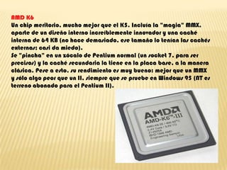 AMD K6Un chip meritorio, mucho mejor que el K5. Incluía la "magia" MMX, aparte de un diseño interno increíblemente innovador y una caché interna de 64 KB (no hace demasiado, ese tamaño lo tenían las cachés externas; casi da miedo).Se "pincha" en un zócalo de Pentium normal (un socket 7, para ser precisos) y la caché secundaria la tiene en la placa base, a la manera clásica. Pese a esto, su rendimiento es muy bueno: mejor que un MMX y sólo algo peor que un II, siempre que se pruebe en Windows 95 (NT es terreno abonado para el Pentium II).