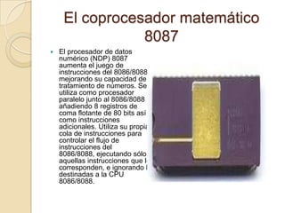 El coprocesador matemático 8087 El procesador de datos numérico (NDP) 8087 aumenta el juego de instrucciones del 8086/8088 mejorando su capacidad de tratamiento de números. Se utiliza como procesador paralelo junto al 8086/8088 añadiendo 8 registros de coma flotante de 80 bits así como instrucciones adicionales. Utiliza su propia cola de instrucciones para controlar el flujo de instrucciones del 8086/8088, ejecutando sólo aquellas instrucciones que le corresponden, e ignorando las destinadas a la CPU 8086/8088.
