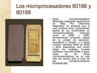 Los microprocesadores 80186 y 80188Estos microprocesadores altamente integrados aparecieron en 1982. Por "altamente integrados" se entiende que el chip contiene otros componentes aparte de los encontrados en microprocesadores comunes como el 8088 u 8086. Generalmente contienen, aparte de la unidad de ejecución, contadores o "timers", y a veces incluyen memoria RAM y/o ROM y otros dispositivos que varían según los modelos. Cuando contienen memoria ROM, a estos chips se los llama microcomputadoras en un sólo chip (no siendo éste el caso de los microprocesadores 80186/80188).
