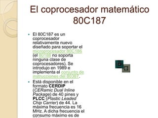 El coprocesador matemático 80C187El 80C187 es un coprocesador relativamente nuevo diseñado para soportar el microprocesador 80C186 (el 80188 no soporta ninguna clase de coprocesadores). Se introdujo en 1989 e implementa el conjunto de instrucciones del 80387.Está disponible en el formato CERDIP (CERamic Dual InlinePackage) de 40 pines y PLCC (PlasticLeaded Chip Carrier) de 44. La máxima frecuencia es 16 MHz. A dicha frecuencia el consumo máximo es de 780 mW.