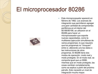 El microprocesador 80286Este microprocesador apareció en febrero de 1982. Los avances de integración que permitieron agregar una gran cantidad de componentes periféricos en el interior del 80186/80188, se utilizaron en el 80286 para hacer un microprocesador que soporte nuevas capacidades, como la multitarea (ejecución simultánea de varios programas), lo que requiere que los programas no "choquen" entre sí, alterando uno los datos o las instrucciones de otros programas. El 80286 tiene dos modos de operación: modo real y modo protegido. En el modo real, se comporta igual que un 8086, mientras que en modo protegido, las cosas cambian completamente, como se explica a partir del próximo párrafo. Esto necesitó un nivel de integración mucho mayor.