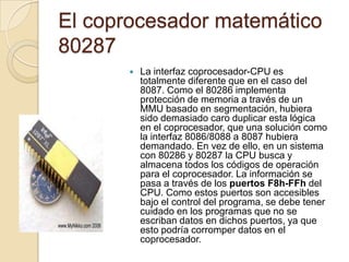 El coprocesador matemático 80287La interfaz coprocesador-CPU es totalmente diferente que en el caso del 8087. Como el 80286 implementa protección de memoria a través de un MMU basado en segmentación, hubiera sido demasiado caro duplicar esta lógica en el coprocesador, que una solución como la interfaz 8086/8088 a 8087 hubiera demandado. En vez de ello, en un sistema con 80286 y 80287 la CPU busca y almacena todos los códigos de operación para el coprocesador. La información se pasa a través de los puertos F8h-FFh del CPU. Como estos puertos son accesibles bajo el control del programa, se debe tener cuidado en los programas que no se escriban datos en dichos puertos, ya que esto podría corromper datos en el coprocesador.