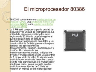 El microprocesador 80386El 80386 consiste en una unidad central de proceso (CPU), una unidad de manejo de memoria (MMU) y una unidad de interfaz con el bus (BIU).La CPU está compuesta por la unidad de ejecución y la unidad de instrucciones. La unidad de ejecución contiene los ocho registros de 32 bits de propósito general que se utilizan para el cálculo de direcciones y operaciones con datos y un barrelshifter de 64 bits que se utiliza para acelerar las operaciones de desplazamiento, rotación, multiplicación y división. Al contrario de los microprocesadores previos, la lógica de división y multiplicación utiliza un algoritmo de 1 bit por ciclo de reloj. El algoritmo de multiplicación termina la iteración cuando los bits más significativos del multiplicador son todos ceros, lo que permite que las multiplicaciones típicas de 32 bits se realicen en menos de un microsegundo.