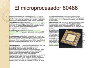 El microprocesador 80486Este microprocesador es básicamente un 80386 con el agregado de una unidad de punto flotante compatible con el 80387 y un caché de memoria de 8 KBytes. Por lo tanto los bloques que componen el 80486 son los siguientes:Unidad de ejecución: Incluye los registros de uso general de 32 bits, la unidad lógico-matemática y un barrelshifter de 64 bits. La unidad de ejecución está mejorada con lo que se necesita un sólo ciclo de reloj para las instrucciones más frecuentes.Unidad de segmentación: Incluye los registros de segmento, los cachés de información de descriptores y la lógica de protección. No tiene diferencias con respecto al 80386.Unidad de paginación: Es la encargada de traducir las direcciones lineales (generadas por la unidad anterior) en direcciones físicas. Incluye el buffer de conversión por búsqueda (TLB). Los últimos modelos (DX4, algunos DX2) soportan páginas de 4MB aparte de las de 4KB del 80386.Unidad de caché: La evolución de las memorias hizo que el tiempo de acceso de las mismas decrecieran lentamente, mientras que la velocidad de los microprocesadores aumentaba exponencialmente. Por lo tanto, el acceso a memoria representaba el cuello de botella. La idea del caché es tener una memoria relativamente pequeña con la velocidad del microprocesador. La mayoría del código que se ejecuta lo hace dentro de ciclos, con lo que, si se tiene el ciclo completo dentro del caché, no sería necesario acceder a la memoria externa. Con los datos pasa algo similar: también ocurre un efecto de localidad. El caché se carga rápidamente mediante un proceso conocido como "ráfaga", con el que se pueden transferir cuatro bytes por ciclo de reloj. Más abajo se da información más detallada de esta unidad.Interfaz con el bus: Incluye los manejadores del bus de direcciones (con salidas de A31-A2 y BE0# a BE3# (mediante esto último cada byte del bus de datos se habilita por separado)), bus de datos de 32 bits y bus de control.Unidad de instrucciones: Incluye la unidad de prebúsqueda que le pide los bytes de instrucciones al caché (ambos se comunican mediante un bus interno de 128 bits), una cola de instrucciones de 32 bytes, la unidad de decodificación, la unidad de control, y la ROM de control (que indica lo que deben hacer las instrucciones).Unidad de punto flotante: Incluye ocho registros de punto flotante de 80 bits y la lógica necesaria para realizar operaciones básicas, raíz cuadrada y trascendentes de punto flotante. Es tres o cuatro veces más rápido que un 386DX y 387DX a la misma frecuencia de reloj. Esta unidad no está incluida en el modelo 486SX.
