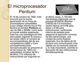 El microprocesador PentiumEl 19 de octubre de 1992, Intel anunció que la quinta generación de su línea de procesadores compatibles (cuyo código interno era el P5) llevaría el nombre Pentium en vez de 586 u 80586, como todo el mundo estaba esperando. Esta fue una estrategia de Intel para poder registrar la marca y así poder diferir el nombre de sus procesadores del de sus competidores (AMD y Cyrix principalmente).Este microprocesador se presentó el 22 de marzo de 1993 con velocidades iniciales de 60 y 66 MHz (112 millones de instrucciones por segundo en el último caso), 3.100.000 transistores (fabricado con el proceso BICMOS (Bipolar-CMOS) de 0,8 micrones), caché interno de 8 KB para datos y 8 KB para instrucciones, verificación interna de paridad para asegurar la ejecución correcta de las instrucciones, una unidad de punto flotante mejorada, bus de datos de 64 bit para una comunicación más rápida con la memoria externa y, lo más importante, permite la ejecución de dos instrucciones simultáneamente.