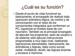 ¿Cuál es su función?Desde el punto de vista funcional es, básicamente, el encargado de realizar toda operación aritmético-lógica, de control y de comunicación con el resto de los componentes integrados que conforman un PC, siguiendo el modelo base de von neumann. También es el principal encargado de ejecutar los programas, sean de usuario o de sistema; sólo ejecuta instrucciones programadas a muy bajo nivel, realizando operaciones elementales, básicamente, las aritméticas y lógicas, tales como sumar, restar, multiplicar, dividir, las lógicas binarias y accesos a memoria.