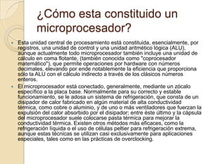 ¿Cómo esta constituido un microprocesador?Esta unidad central de procesamiento está constituida, esencialmente, por registros, una unidad de control y una unidad aritmético lógica (ALU), aunque actualmente todo microprocesador también incluye una unidad de cálculo en coma flotante, (también conocida como "coprocesador matemático"), que permite operaciones por hardware con números decimales, elevando por ende notablemente la eficiencia que proporciona sólo la ALU con el cálculo indirecto a través de los clásicos números enteros.El microprocesador está conectado, generalmente, mediante un zócalo específico a la placa base. Normalmente para su correcto y estable funcionamiento, se le adosa un sistema de refrigeración, que consta de un disipador de calor fabricado en algún material de alta conductividad térmica, como cobre o aluminio, y de uno o más ventiladores que fuerzan la expulsión del calor absorbido por el disipador; entre éste último y la cápsula del microprocesador suele colocarse pasta térmica para mejorar la conductividad térmica. Existen otros métodos más eficaces, como la refrigeración líquida o el uso de células peltier para refrigeración extrema, aunque estas técnicas se utilizan casi exclusivamente para aplicaciones especiales, tales como en las prácticas de overclocking.