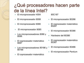 ¿Qué procesadores hacen parte de la línea Intel?El microprocesador 4004El microprocesador 8008El microprocesador 8080 El microprocesador 8085Los microprocesadores 8086 y 8088El coprocesador matemático 8087Los microprocesadores 80186 y 80188El coprocesador matemático 80C187El microprocesador 80286El coprocesador matemático 80287El microprocesador 80386Hardware del 80386El coprocesador matemático 80387El microprocesador 80486El microprocesador Pentium