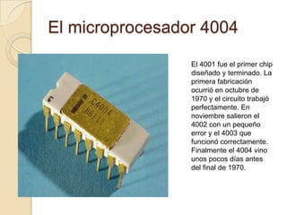 El microprocesador 4004El 4001 fue el primer chip diseñado y terminado. La primera fabricación ocurrió en octubre de 1970 y el circuito trabajó perfectamente. En noviembre salieron el 4002 con un pequeño error y el 4003 que funcionó correctamente. Finalmente el 4004 vino unos pocos días antes del final de 1970.