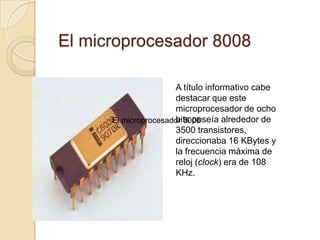  El microprocesador 8008A título informativo cabe destacar que este microprocesador de ocho bits poseía alrededor de 3500 transistores, direccionaba 16 KBytes y la frecuencia máxima de reloj (clock) era de 108 KHz.El microprocesador 8008