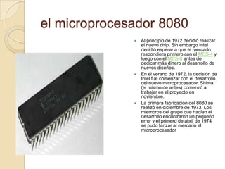  el microprocesador 8080Al principio de 1972 decidió realizar el nuevo chip. Sin embargo Intel decidió esperar a que el mercado respondiera primero con el MCS-4 y luego con el MCS-8 antes de dedicar más dinero al desarrollo de nuevos diseños.En el verano de 1972, la decisión de Intel fue comenzar con el desarrollo del nuevo microprocesador. Shima (el mismo de antes) comenzó a trabajar en el proyecto en noviembre.La primera fabricación del 8080 se realizó en diciembre de 1973. Los miembros del grupo que hacían el desarrollo encontraron un pequeño error y el primero de abril de 1974 se pudo lanzar al mercado el microprocesador