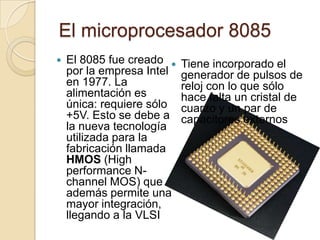  El microprocesador 8085El 8085 fue creado por la empresa Intel en 1977. La alimentación es única: requiere sólo +5V. Esto se debe a la nueva tecnología utilizada para la fabricación llamada HMOS (High performance N-channel MOS) que además permite una mayor integración, llegando a la VLSI Tiene incorporado el generador de pulsos de reloj con lo que sólo hace falta un cristal de cuarzo y un par de capacitores externos