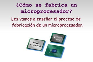 ¿Cómo se fabrica un 
   microprocesador?
Les vamos a enseñar el proceso de
fabricación de un microprocesador.
 