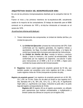 ARQUITECTURA BASICA DEL MICROPROCESADOR 8086:
Es uno de los primeros microprocesadores diseñado por la compañía Intel de 16
bits.
Fueron el inicio y los primeros miembros de la arquitectura x86, actualmente
usada en la mayoría de los computadores. El trabajo de desarrollo para el 8086
comenzó en la primavera de 1976 y el chip fue introducido al mercado en el
verano de 1978.
Su estructura interna está dada por:


        I   Tienen internamente dos componentes, la Unidad de Interfaz del Bus y la
            Unidad de ejecución.


               1. La Unidad de Ejecución: procesa las instrucciones del CPU. Está
                  conformada por los registros generales, los registros índices y
                  apuntadores, los flags, la unidad aritmética lógica, y la lógica de
                  control que maneja todo el proceso para ejecutar las instrucciones.
               2. La Unidad de Interfaz del Bus: maneja la lectura y escritura
                  desde y hacia la memoria y los puertos de entrada/salida. Está
                  conformada por los registros de segmento, una cola de 4 bytes
                  para instrucciones en el 8088 y de 6 en el 8086, y lógica para
                  controlar los buses externos del microprocesador.


    II      Registros: tienen cuatro registros de propósito general de 16 bits, que
            también pueden ser accedidos como ocho registros de 8 bits, y tienen
            cuatro registros índice de 16 bits (incluyendo el puntero de pila).


Registro de propósito general: Los registros de propósito general son el AX, BX,
            CX, y DX, de 16 bits. Cada uno de ellos se divide en dos registros de 8
            bits, llamados AH y AL, BH y BL, CH y CL, y, DH y DL, H significando
            Hight (alto) y L significando Low (bajo), indicando la parte alta o la parte
            baja del registro correspondiente de 16 bits
                     Registro AX: El registro AX es el registro acumulador, es utilizado
                     para operaciones que implican entrada/salida, y multiplicación y
                     división (estas dos últimas en conjunto con el registro DX).
 