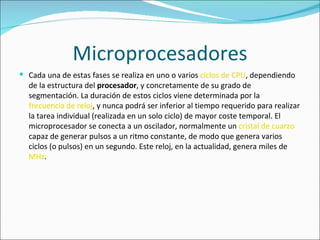 Microprocesadores Cada una de estas fases se realiza en uno o varios  ciclos de CPU , dependiendo de la estructura del  procesador , y concretamente de su grado de segmentación. La duración de estos ciclos viene determinada por la  frecuencia de reloj , y nunca podrá ser inferior al tiempo requerido para realizar la tarea individual (realizada en un solo ciclo) de mayor coste temporal. El microprocesador se conecta a un oscilador, normalmente un  cristal de cuarzo  capaz de generar pulsos a un ritmo constante, de modo que genera varios ciclos (o pulsos) en un segundo. Este reloj, en la actualidad, genera miles de  MHz . 