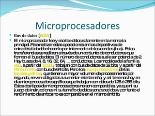 Microprocesadores Bus de datos  [ editar ] El microprocesador lee y escribe datos solamente en la memoria principal.Para realizar estas operaciones en los dispositivos de entrada/salida debe hacerlo por intermedio de los canales (bus). Estas transferencias se realizan a través de un conjunto de conductores que forman el bus de datos. El número de conductores suele ser potencia de 2. Hay buses de 4, 8, 16, 32, 64, ... conductores. Los modelos de la familia  x86 , a partir del  80386 , trabajan con bus de datos de 32 bits, y a partir del  Pentium Pro  con bus de 64 bits. Pero los  microprocesadores  de las  tarjetas gráficas , que tienen un mayor volumen de procesamiento por segundo, se ven obligados a aumentar este tamaño, y así tenemos hoy en día microprocesadores gráficos que trabajan con datos de 128 ó 256 bits. Estos dos tipos de microprocesadores no son comparables, ya que ni su juego de instrucciones ni su tamaño de datos son parecidos y por tanto el rendimiento de ambos no es comparable en el mismo ámbito. 