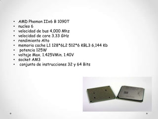 •   AMD Phemon IIx6 B 1090T
•   nucleo 6
•   velocidad de bus 4,000 Mhz
•   velocidad de core 3.33 GHz
•   rendimiento Alto
•   memoria cache L1 128*6L2 512*6 KBL3 6,144 Kb
•    potencia 125W
•   voltaje Max. 1.425VMin. 1.40V
•   socket AM3
•    conjunto de instrucciones 32 y 64 Bits
 