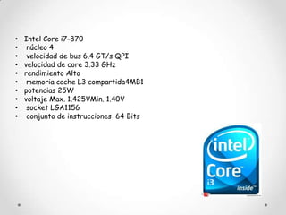 •   Intel Core i7-870
•    núcleo 4
•    velocidad de bus 6.4 GT/s QPI
•   velocidad de core 3.33 GHz
•   rendimiento Alto
•    memoria cache L3 compartida4MB1
•   potencias 25W
•   voltaje Max. 1.425VMin. 1.40V
•    socket LGA1156
•    conjunto de instrucciones 64 Bits
 