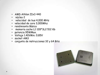 •   AMD Athlon IIx3 440
•    núcleo 2
•    velocidad de bus 4,000 MHz
•   velocidad de core 3,000Mhz
•   rendimiento Básico
•    memoria cache L1 128*3L2 512 Kb
•   potencia 95WMax.
•   Voltaje 1.40VMin. 0.85V
•   socket AM3
•   conjunto de instrucciones 32 y 64 Bits
 