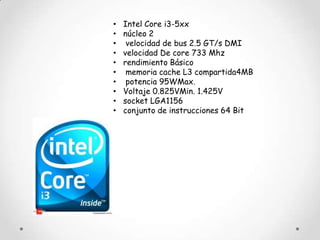 •   Intel Core i3-5xx
•   núcleo 2
•    velocidad de bus 2.5 GT/s DMI
•   velocidad De core 733 Mhz
•   rendimiento Básico
•    memoria cache L3 compartida4MB
•    potencia 95WMax.
•   Voltaje 0.825VMin. 1.425V
•   socket LGA1156
•   conjunto de instrucciones 64 Bit
 