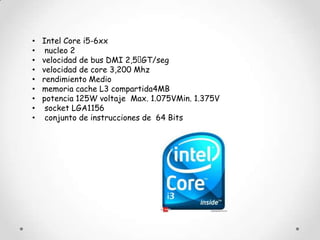 •   Intel Core i5-6xx
•    nucleo 2
•   velocidad de bus DMI 2,5  GT/seg
•   velocidad de core 3,200 Mhz
•   rendimiento Medio
•   memoria cache L3 compartida4MB
•   potencia 125W voltaje Max. 1.075VMin. 1.375V
•    socket LGA1156
•    conjunto de instrucciones de 64 Bits
 