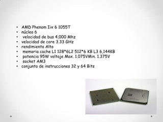 •   AMD Phenom Iix 6 1055T
•   núcleo 6
•    velocidad de bus 4,000 Mhz
•   velocidad de core 3.33 GHz
•   rendimiento Alto
•    memoria cache L1 128*6L2 512*6 KB L3 6,144KB
•    potencia 95W voltaje Max. 1.075VMin. 1.375V
•    socket AM3
•   conjunto de instrucciones 32 y 64 Bits
 