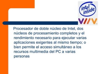 Procesador de doble núcleo de Intel, dos
núcleos de procesamiento completos y el
rendimiento necesario para ejecutar varias
aplicaciones exigentes al mismo tiempo; o
bien permite el acceso simultáneo a los
recursos multimedia del PC a varias
personas
 