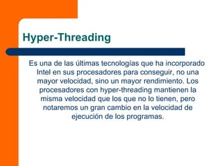 Hyper-Threading
Es una de las últimas tecnologías que ha incorporado
Intel en sus procesadores para conseguir, no una
mayor velocidad, sino un mayor rendimiento. Los
procesadores con hyper-threading mantienen la
misma velocidad que los que no lo tienen, pero
notaremos un gran cambio en la velocidad de
ejecución de los programas.
 