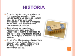  El microprocesador es un producto de
la computadora y con tecnología
semiconductora. Se eslabona desde la
mitad de los años 50's; estas
tecnologías se fusionaron a principios
de los años 70`'s, produciendo el
llamado microprocesador.
 desarrollaron computadoras
especialmente para uso militar.
Después de la guerra, a mediados del
año de 1940 la computadora digital fue
desarrollada para propósitos científicos
y civiles.
 En los años 50's, aparecen las primeras
computadoras digitales de propósito
general. Éstas usaban tubos al vacío
(bulbos) como componentes
electrónicos activos.
 