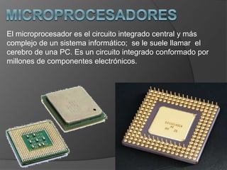 El microprocesador es el circuito integrado central y más
complejo de un sistema informático; se le suele llamar el
cerebro de una PC. Es un circuito integrado conformado por
millones de componentes electrónicos.
 