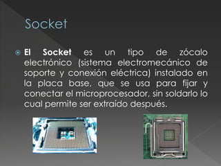  El Socket es un tipo de zócalo
electrónico (sistema electromecánico de
soporte y conexión eléctrica) instalado en
la placa base, que se usa para fijar y
conectar el microprocesador, sin soldarlo lo
cual permite ser extraído después.
 