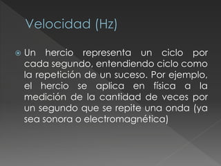  Un hercio representa un ciclo por
cada segundo, entendiendo ciclo como
la repetición de un suceso. Por ejemplo,
el hercio se aplica en física a la
medición de la cantidad de veces por
un segundo que se repite una onda (ya
sea sonora o electromagnética)
 