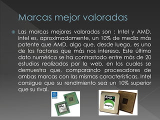  Las marcas mejores valoradas son : Intel y AMD.
Intel es, aproximadamente, un 10% de media más
potente que AMD, algo que, desde luego, es uno
de los factores que más nos interesa. Este último
dato numérico se ha contrastado entre más de 20
estudios realizados por la web, en los cuales se
demuestra que, comparando procesadores de
ambas marcas con las mismas características, Intel
consigue que su rendimiento sea un 10% superior
que su rival.
 