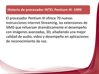 El procesador Pentium III ofrece 70 nuevas
instrucciones Internet Streaming, las extensiones de
SIMD que refuerzan dramáticamente el desempeño
con imágenes avanzadas, 3D, añadiendo una mejor
calidad de audio, video y desempeño en aplicaciones
de reconocimiento de voz.
Historia de procesador INTEL Pentium III- 1999
 