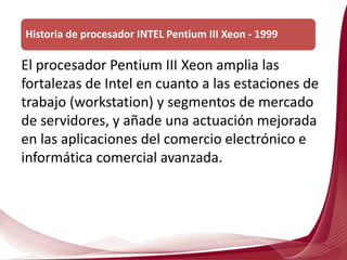 El procesador Pentium III Xeon amplia las
fortalezas de Intel en cuanto a las estaciones de
trabajo (workstation) y segmentos de mercado
de servidores, y añade una actuación mejorada
en las aplicaciones del comercio electrónico e
informática comercial avanzada.
Historia de procesador INTEL Pentium III Xeon - 1999
 