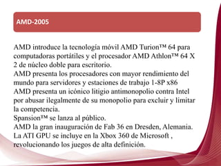 AMD-2005
AMD introduce la tecnología móvil AMD Turion™ 64 para
computadoras portátiles y el procesador AMD Athlon™ 64 X
2 de núcleo doble para escritorio.
AMD presenta los procesadores con mayor rendimiento del
mundo para servidores y estaciones de trabajo 1-8P x86
AMD presenta un icónico litigio antimonopolio contra Intel
por abusar ilegalmente de su monopolio para excluir y limitar
la competencia.
Spansion™ se lanza al público.
AMD la gran inauguración de Fab 36 en Dresden, Alemania.
La ATI GPU se incluye en la Xbox 360 de Microsoft ,
revolucionando los juegos de alta definición.
 