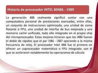 La generación 486 realmente significó contar con una
computadora personal de prestaciones avanzadas, entre ellas,
un conjunto de instrucciones optimizado, una unidad de coma
flotante o FPU, una unidad de interfaz de bus mejorada y una
memoria caché unificada, todo ello integrado en el propio chip
del microprocesador. Estas mejoras hicieron que los i486 fueran
el doble de rápidos que el par i386 - i387 operando a la misma
frecuencia de reloj. El procesador Intel 486 fue el primero en
ofrecer un coprocesador matemático o FPU integrado; con él
que se aceleraron notablemente las operaciones de cálculo
Historia de procesador INTEL 80486 - 1989
 