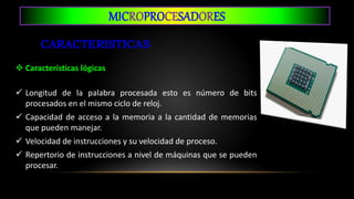 MICROPROCESADORES
 Características lógicas
 Longitud de la palabra procesada esto es número de bits
procesados en el mismo ciclo de reloj.
 Capacidad de acceso a la memoria a la cantidad de memorias
que pueden manejar.
 Velocidad de instrucciones y su velocidad de proceso.
 Repertorio de instrucciones a nivel de máquinas que se pueden
procesar.
 