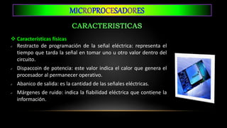 MICROPROCESADORES
 Características físicas
 Restracto de programación de la señal eléctrica: representa el
tiempo que tarda la señal en tomar uno u otro valor dentro del
circuito.
 Dispaccoin de potencia: este valor indica el calor que genera el
procesador al permanecer operativo.
 Abanico de salida: es la cantidad de las señales eléctricas.
 Márgenes de ruido: indica la fiabilidad eléctrica que contiene la
información.
 