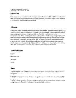 MICROPROCESADORES
-Definición
El microprocesadoresuncircuitointegradoque esparte fundamental de unCPUo unidadcentral
de El microprocesadorse compone de unaunidadde control,unaunidadalógica,variosregistros
y, enocasiones,unaunidaden comaflotante.
-Historia
El microprocesadorsurgióde laevoluciónde distintastecnologías,básicamentede lacomputación
y de la tecnologíade semiconductores.El iniciode estaúltimadatade mitadde la décadade 1950;
estastecnologíasse fusionaron aprincipiosde losaños1970, produciendoel primer
microprocesador.Dichastecnologíasiniciaronsudesarrolloapartirde lasegundaguerramundial;
eneste tiempoloscientíficosdesarrollaroncomputadorasespecíficasparaaplicacionesmilitares.
En la posguerra,a mediadosde ladécadade 1940, lacomputacióndigital emprendióun fuerte
crecimiento.Latecnologíaelectrónicaavanzóyloscientíficoshicierongrandesprogresosenel
diseñode componentesde estadosólido,en1948 en loslaboratorios crearonel transistor. Enlos
años 1950, aparecieronlasprimerascomputadorasdigitalesde propósitogeneral.
-Características
Núcleos
Memoriacache
Velocidad
Socket
-tipos
Procesadores tipo Atom: Los procesadoresIntel Atomsonprocesadoresde bajoconsumo
energético.
Celeron: Estos procesadoresestándiseñadosparasuuso encomputadorasde escritoriooP.C.
Pentium: Los procesadoresPentiumde lageneraciónactual sonprocesadoresde doble núcleo
energéticamenteeficiente ydiseñado paracomputadorasde escritorio.
 